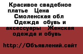 Красивое свадебное платье › Цена ­ 10 000 - Смоленская обл. Одежда, обувь и аксессуары » Женская одежда и обувь   